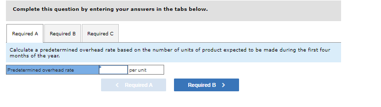 Complete this question by entering your answers in the tabs below.
Required A Required B
Required C
Calculate a predetermined overhead rate based on the number of units of product expected to be made during the first four
months of the year.
Predetermined overhead rate
per unit
< Required A
Required B >