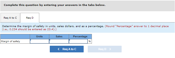 Complete this question by entering your answers in the tabs below.
Req A to C
Req D
Determine the margin of safety in units, sales dollars, and as a percentage. (Round "Percentage" answer to 1 decimal place
(i.e., 0.234 should be entered as 23.4).)
Units
Sales
Percentage
Margin of safety
< Req A to C
Req D >
96