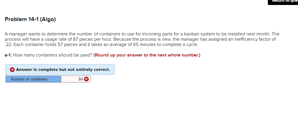 Problem 14-1 (Algo)
A manager wants to determine the number of containers to use for incoming parts for a kanban system to be installed next month. The
process will have a usage rate of 87 pieces per hour. Because the process is new, the manager has assigned an inefficiency factor of
22. Each container holds 57 pieces and it takes an average of 65 minutes to complete a cycle.
a-1. How many containers should be used? (Round up your answer to the next whole number.)
X Answer is complete but not entirely correct.
Number of containers
84 X