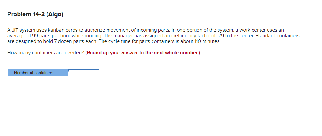Problem 14-2 (Algo)
A JIT system uses kanban cards to authorize movement of incoming parts. In one portion of the system, a work center uses an
average of 99 parts per hour while running. The manager has assigned an inefficiency factor of 29 to the center. Standard containers
are designed to hold 7 dozen parts each. The cycle time for parts containers is about 110 minutes.
How many containers are needed? (Round up your answer to the next whole number.)
Number of containers