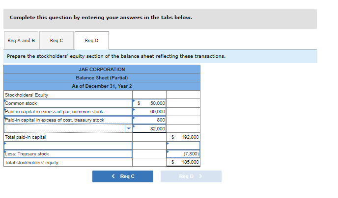 Complete this question by entering your answers in the tabs below.
Reg A and B
Req C
Reg D
Prepare the stockholders' equity section of the balance sheet reflecting these transactions.
JAE CORPORATION
Balance Sheet (Partial)
As of December 31, Year 2
Stockholders' Equity
Common stock
50,000
Paid-in capital in excess of par, common stock
60,000
Paid-in capital in excess of cost, treasury stock
800
82,000
Total paid-in capital
192,800
Less: Treasury stock
(7.800)
Total stockholders' equity
185,000
< Req C
Req D >

