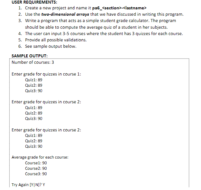 USER REQUIREMENTS:
1. Create a new project and name it pa6_<section>-<lastname>
2. Use the two-dimensional arrays that we have discussed in writing this program.
3. Write a program that acts as a simple student grade calculator. The program
should be able to compute the average quiz of a student in her subjects.
4. The user can input 3-5 courses where the student has 3 quizzes for each course.
5. Provide all possible validations.
6. See sample output below.
SAMPLE OUTPUT:
Number of courses: 3
Enter grade for quizzes in course 1:
Quiz1: 89
Quiz2: 89
Quiz3: 90
Enter grade for quizzes in course 2:
Quiz1: 89
Quiz2: 89
Quiz3: 90
Enter grade for quizzes in course 2:
Quiz1: 89
Quiz2: 89
Quiz3: 90
Average grade for each course:
Course1: 90
Course2: 90
Course3: 90
Try Again [YIN]? Y