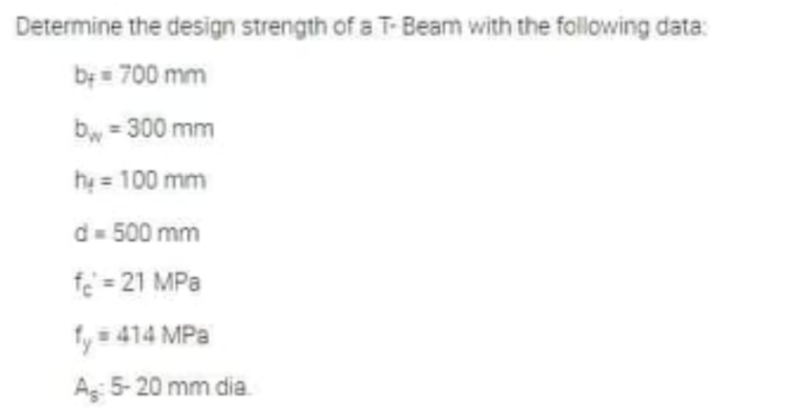 Determine the design strength of a T-Beam with the following data:
b+= 700 mm
bw = 300 mm
hy = 100 mm
d = 500 mm
f₂ = 21 MPa
fy = 414 MPa
A: 5-20 mm dia.