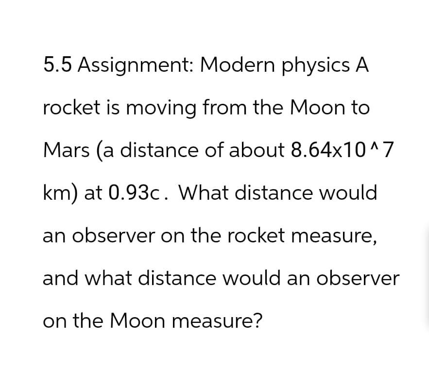 5.5 Assignment: Modern physics A
rocket is moving from the Moon to
Mars (a distance of about 8.64x10^7
km) at 0.93c. What distance would
an observer on the rocket measure,
and what distance would an observer
on the Moon measure?
