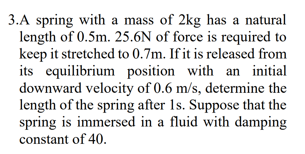 3.A spring with a mass of 2kg has a natural
length of 0.5m. 25.6N of force is required to
keep it stretched to 0.7m. If it is released from
its equilibrium position with an initial
downward velocity of 0.6 m/s, determine the
length of the spring after 1s. Suppose that the
spring is immersed in a fluid with damping
constant of 40.