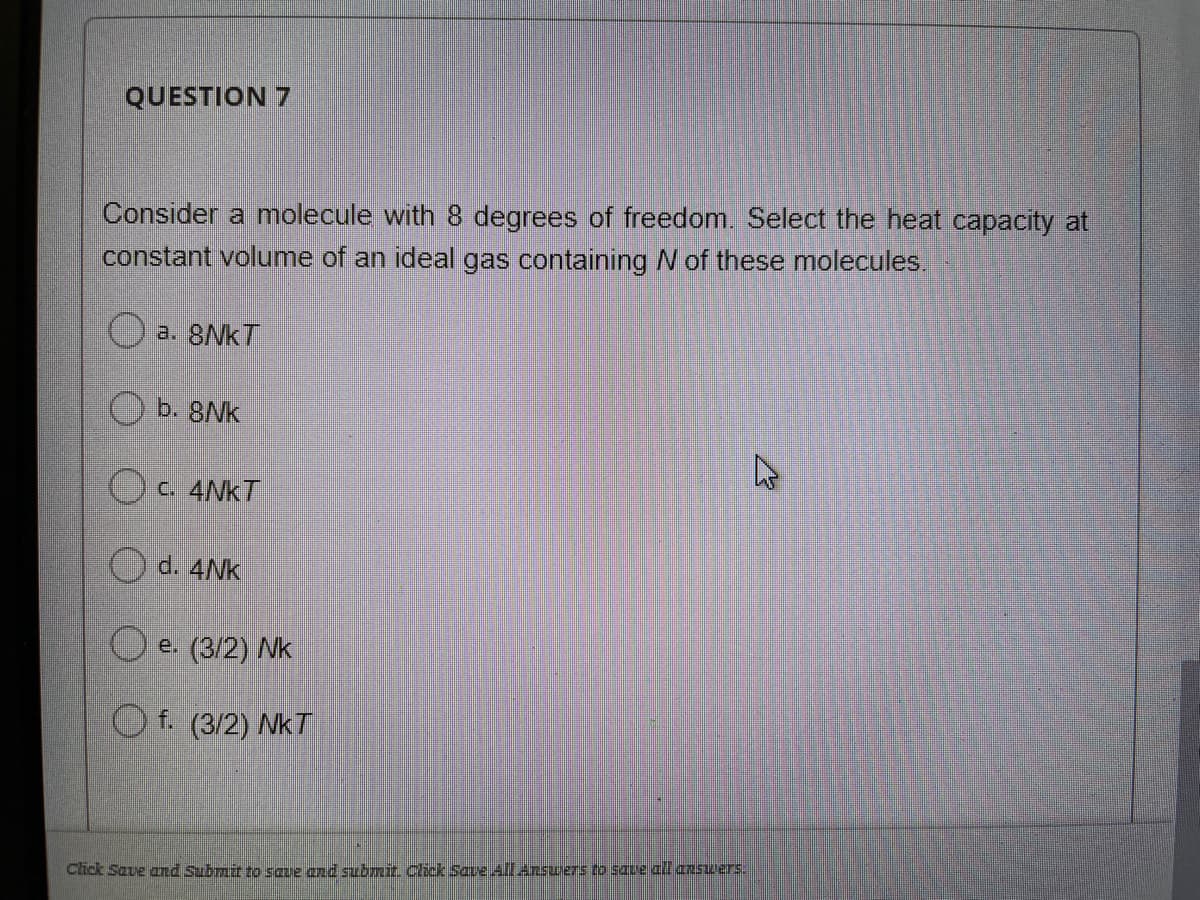 QUESTION 7
Consider a molecule with 8 degrees of freedom. Select the heat capacity at
constant volume of an ideal gas containing N of these molecules.
a. 8NKT
b. 8Nk
OC. 4NKT
d. 4NK
O e. (3/2) Nk
O f. (3/2) NkT
Click Save and Submit to saue and submir Click Save All ansuers to save all answers:
