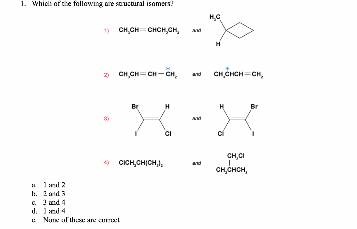 1. Which of the following are structural isomers?
H,C
1) CH,CH=CHCH,CH,
and
H
2) CH,CH=CH – CH,
CH,CHCH=CH,
and
Br
H
H
Br
3)
and
CI
ci
CH,CI
4) CICH,CH(CH,)2
and
CH,CHCH,
a.
1 and 2
b. 2 and 3
с.
3 and 4
d. 1 and 4
e. None of these are correct
