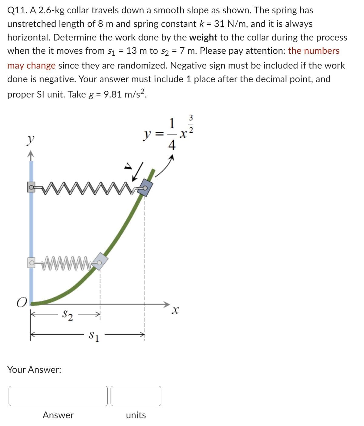 Q11. A 2.6-kg collar travels down a smooth slope as shown. The spring has
unstretched length of 8 m and spring constant k = 31 N/m, and it is always
horizontal. Determine the work done by the weight to the collar during the process
when the it moves from s₁ = 13 m to s2 = 7 m. Please pay attention: the numbers
may change since they are randomized. Negative sign must be included if the work
done is negative. Your answer must include 1 place after the decimal point, and
proper Sl unit. Take g = 9.81 m/s².
y
GW
O
www
Your Answer:
$2
Answer
y
www.
$1
units
=
4
X