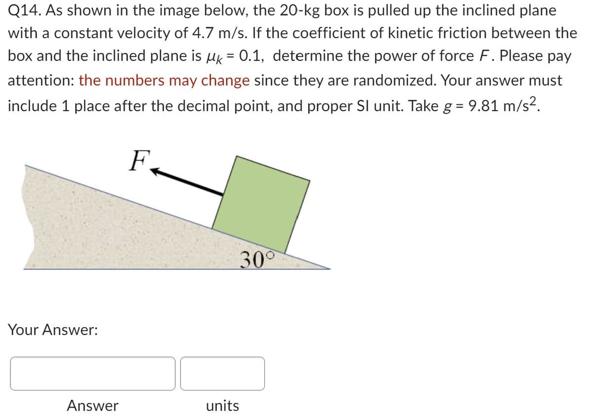 Q14. As shown in the image below, the 20-kg box is pulled up the inclined plane
with a constant velocity of 4.7 m/s. If the coefficient of kinetic friction between the
box and the inclined plane is µ = 0.1, determine the power of force F. Please pay
attention: the numbers may change since they are randomized. Your answer must
include 1 place after the decimal point, and proper SI unit. Take g = 9.81 m/s².
F
Your Answer:
Answer
30°
units