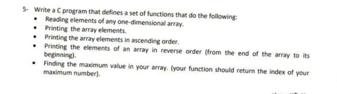 5- Write a C program that defines a set of functions that do the following:
Reading elements of any one-dimensional array.
Printing the array elements.
Printing the array elements in ascending order.
Printing the elements of an array in reverse order (from the end of the array to its
beginning).
Finding the maximum value in your array. (your function should return the index of your
maximum number).
