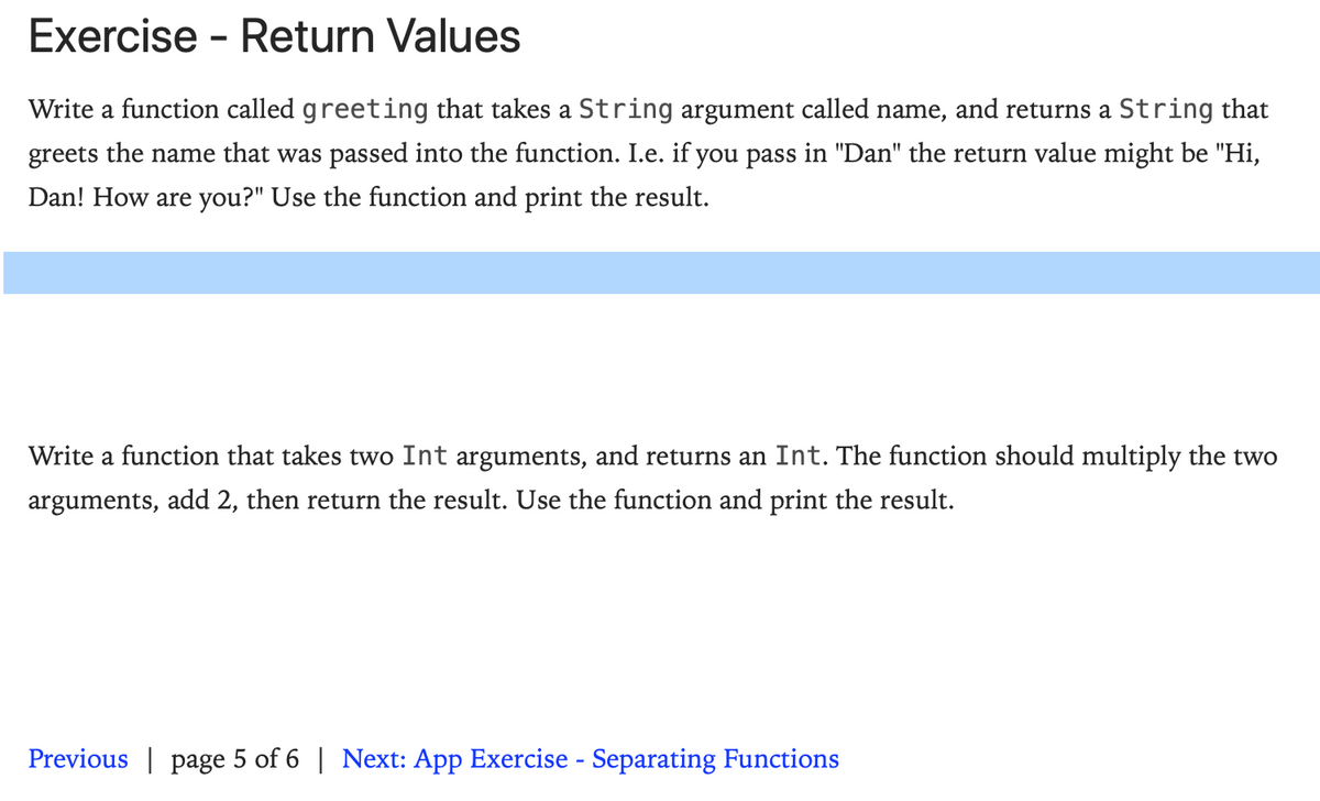 Exercise - Return Values
Write a function called greeting that takes a String argument called name, and returns a String that
greets the name that was passed into the function. I.e. if you pass in "Dan" the return value might be "Hi,
Dan! How are you?" Use the function and print the result.
Write a function that takes two Int arguments, and returns an Int. The function should multiply the two
arguments, add 2, then return the result. Use the function and print the result.
Previous | page 5 of 6 | Next: App Exercise - Separating Functions
