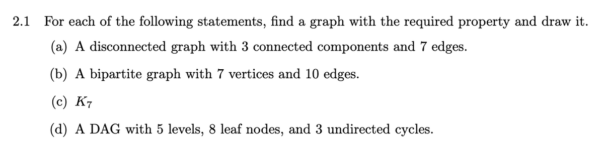 2.1
For each of the following statements, find a graph with the required property and draw it.
(a) A disconnected graph with 3 connected components and 7 edges.
(b) A bipartite graph with 7 vertices and 10 edges.
(c) K7
(d) A DAG with 5 levels, 8 leaf nodes, and 3 undirected cycles.