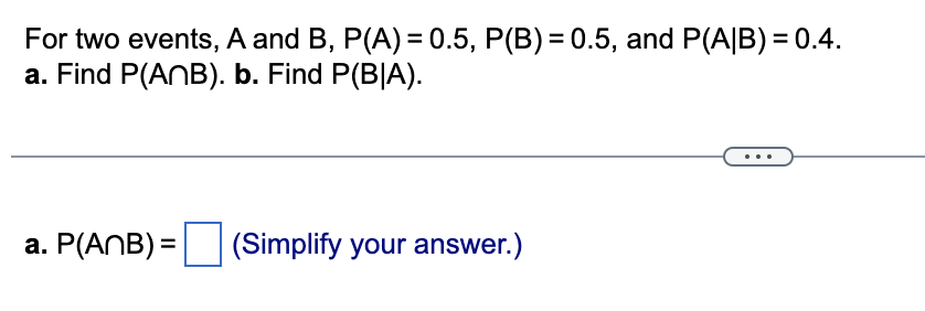 For two events, A and B, P(A) = 0.5, P(B) = 0.5, and P(A/B) = 0.4.
a. Find P(ANB). b. Find P(BIA).
a. P(ANB) = (Simplify your answer.)