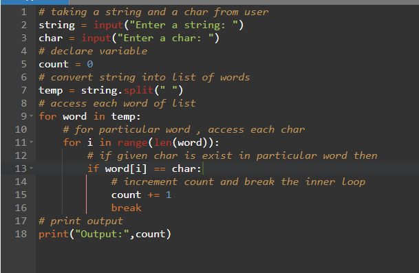 1 # taking a string and a char from user
2 string = input("Enter a string: ")
3 char =input("Enter a char: ")
4
# declare variable
5
count = 0
6
# convert string into list of words
string.split(" ")
7
temp
=
8 # access each word of list
9 for word in temp:
OHNM &
10
11
12
13
# for particular word, access each char
for i in range(len (word)):
# if given char is exist in particular word then
if word[i]
== char:
# increment count and break the inner Loop
count += 1
break
14
15
16
17 # print output
18
print("Output: ", count)