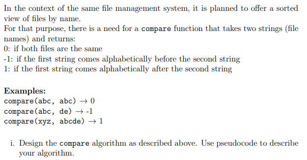 In the context of the same file management system, it is planned to offer a sorted
view of files by name.
For that purpose, there is a need for a compare function that takes two strings (file
names) and returns:
0: if both files are the same
-1: if the first string comes alphabetically before the second string
1: if the first string comes alphabetically after the second string
Examples:
compare (abc, abc) → 0
compare (abc, de) →-1
compare (xyz, abcde) → 1
i. Design the compare algorithm as described above. Use pseudocode to describe
your algorithm.