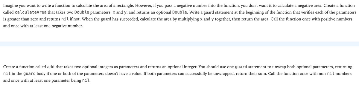 Imagine you want to write a function to calculate the area of a rectangle. However, if you pass a negative number into the function, you don't want it to calculate a negative area. Create a function
called calculateArea that takes two Double parameters, x and y, and returns an optional Double. Write a guard statement at the beginning of the function that verifies each of the parameters
is greater than zero and returns nil if not. When the guard has succeeded, calculate the area by multiplying x and y together, then return the area. Call the function once with positive numbers
and once with at least one negative number.
Create a function called add that takes two optional integers as parameters and returns an optional integer. You should use one guard statement to unwrap both optional parameters, returning
nil in the guard body if one or both of the parameters doesn't have a value. If both parameters can successfully be unwrapped, return their sum. Call the function once with non-nil numbers
and once with at least one parameter being nil.
