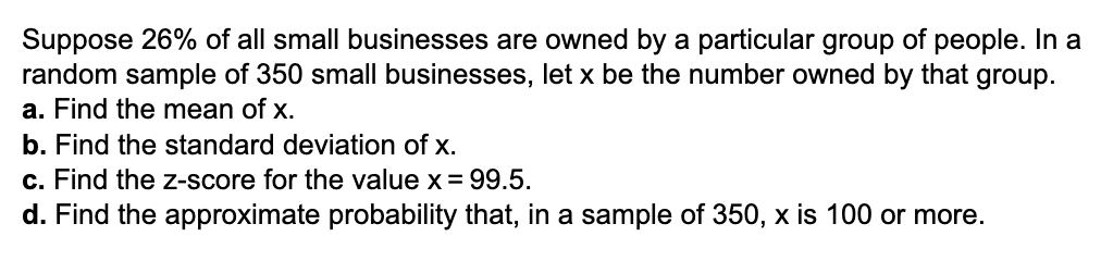 Suppose 26% of all small businesses are owned by a particular group of people. In a
random sample of 350 small businesses, let x be the number owned by that group.
a. Find the mean of x.
b. Find the standard deviation of x.
c. Find the z-score for the value x = 99.5.
d. Find the approximate probability that, in a sample of 350, x is 100 or more.