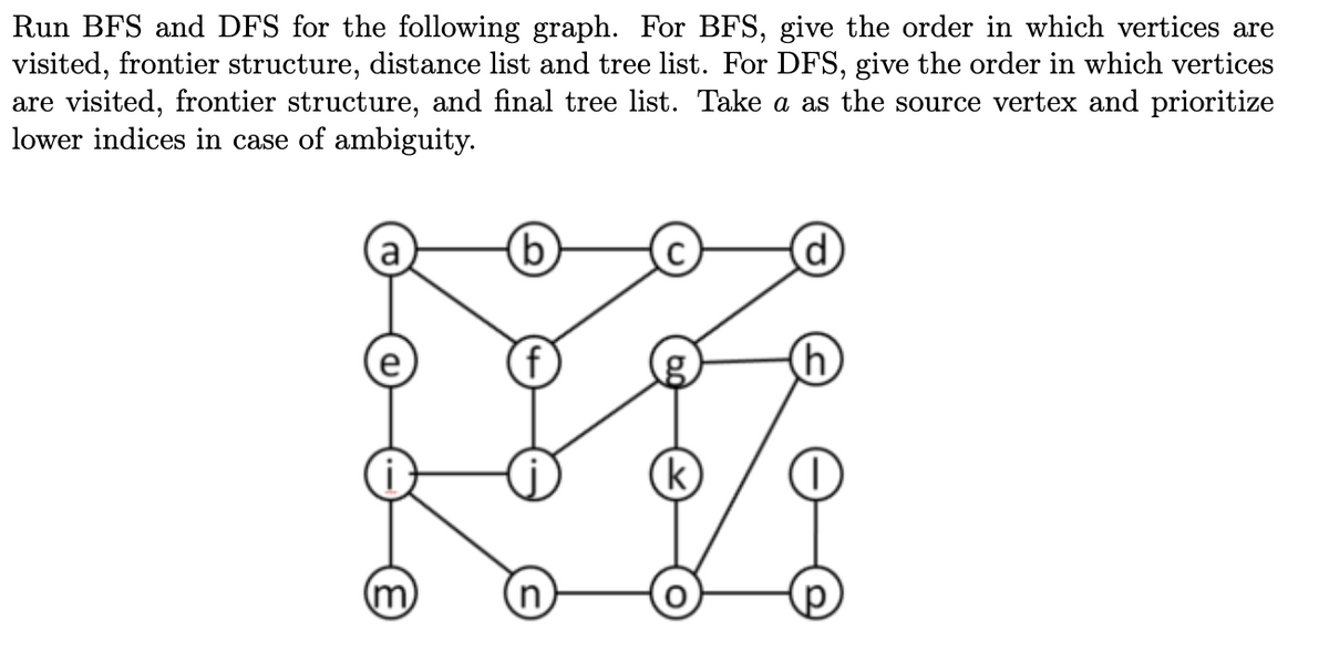 Run BFS and DFS for the following graph. For BFS, give the order in which vertices are
visited, frontier structure, distance list and tree list. For DFS, give the order in which vertices
are visited, frontier structure, and final tree list. Take a as the source vertex and prioritize
lower indices in case of ambiguity.
(m)
(b)
(k)
d
h