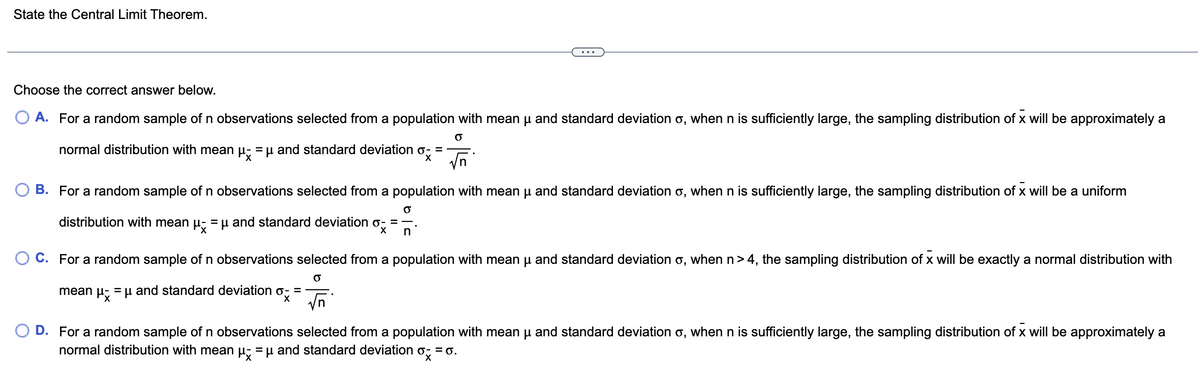 State the Central Limit Theorem.
Choose the correct answer below.
A. For a random sample of n observations selected from a population with mean μ and standard deviation o, when n is sufficiently large, the sampling distribution of x will be approximately a
O
normal distribution with mean μ = μ and standard deviation
=
ox= √n
B. For a random sample of n observations selected from a population with mean μ and standard deviation o, when n is sufficiently large, the sampling distribution of x will be a uniform
O
distribution with mean μ = μ and standard deviation =
X
n
O C. For a random sample of n observations selected from a population with mean µ and standard deviation o, when n>4, the sampling distribution of x will be exactly a normal distribution with
O
mean μ = μ and standard deviation o- =
X
√n
D. For a random sample of n observations selected from a population with mean μ and standard deviation o, when n is sufficiently large, the sampling distribution of x will be approximately a
normal distribution with mean μ = μ and standard deviation
ox
= 0.