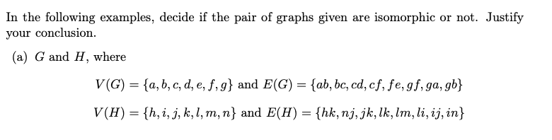 In the following examples, decide if the pair of graphs given are isomorphic or not. Justify
your conclusion.
(a) G and H, where
V(G) = {a, b, c, d, e, f, g} and E(G) = {ab, bc, cd, cf, fe, gf, ga, gb}
V (H) = {h, i, j, k, l, m, n} and E(H) = {hk, nj, jk, lk, lm, li, ij, in}