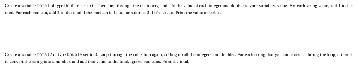 Create a variable total of type Double set to 0. Then loop through the dictionary, and add the value of each integer and double to your variable's value. For each string value, add 1 to the
total. For each boolean, add 2 to the total if the boolean is true, or subtract 3 if it's false. Print the value of total.
Create a variable total2 of type Double set to 0. Loop through the collection again, adding up all the integers and doubles. For each string that you come across during the loop, attempt
to convert the string into a number, and add that value to the total. Ignore booleans. Print the total.
