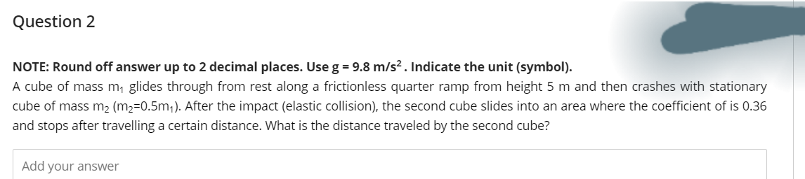 Question 2
NOTE: Round off answer up to 2 decimal places. Use g = 9.8 m/s². Indicate the unit (symbol).
A cube of mass m₁ glides through from rest along a frictionless quarter ramp from height 5 m and then crashes with stationary
cube of mass m₂ (m₂=0.5m₁). After the impact (elastic collision), the second cube slides into an area where the coefficient of is 0.36
and stops after travelling a certain distance. What is the distance traveled by the second cube?
Add your answer