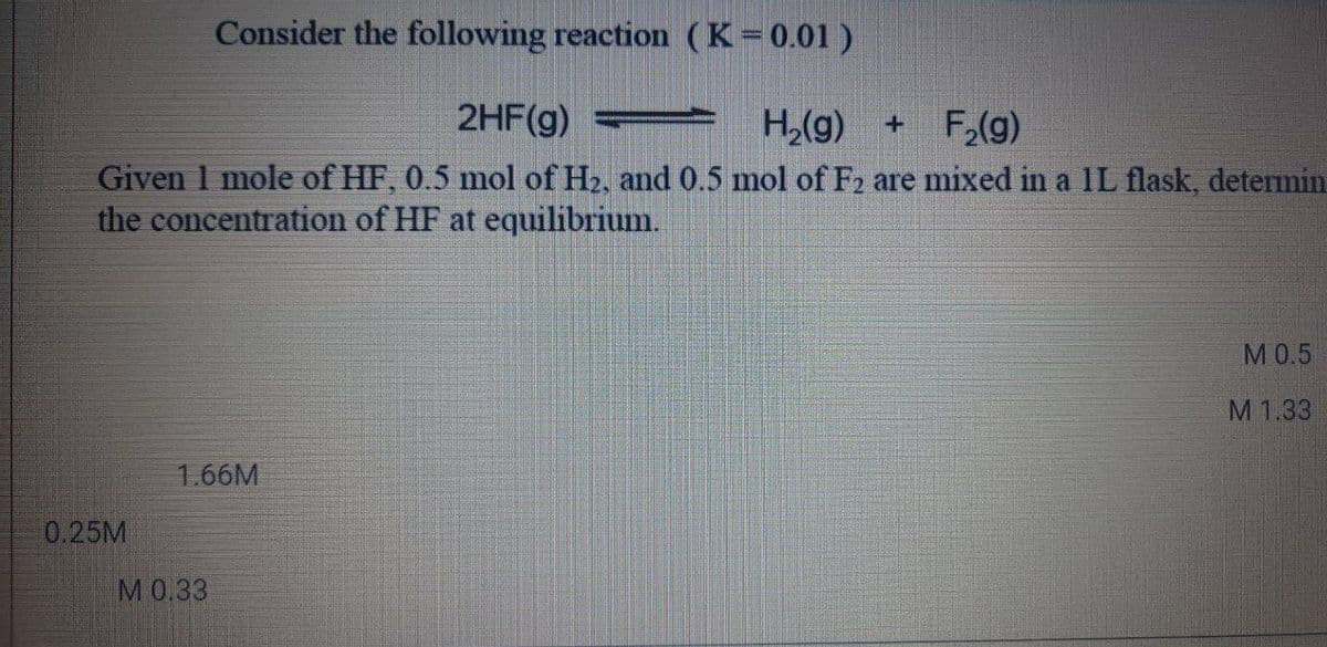 Consider the following reaction (K=0.01 )
2HF(g) H,(g)
+ F,(g)
Given 1 mole of HF, 0.5 mol of H2, and 0.5 mol of F2 are mixed in a 1L flask, detemin
the concentration of HF at equilibrium.
М0.5
M1.33
1.66M
0.25M
M0.33
