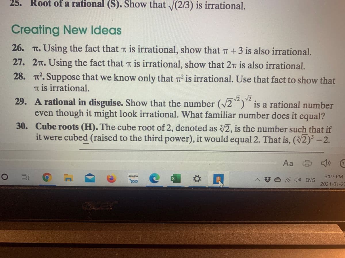 25. Root of a rational (S). Show that /(2/3) is irrational.
Creating New Ideas
26. T. Using the fact that T is irrational, show that T+3 is also irrational.
27. 2T. Using the fact that T is irrational, show that 2n is also irrational.
28. . Suppose that we know only that T is irrational. Use that fact to show that
T is irrational.
29. A rational in disguise. Show that the number (/2) is a rational number
even though it might look irrational. What familiar number does it equal?
30. Cube roots (H). The cube root of 2, denoted as /2, is the number such that if
it were cubed (raised to the third power), it would equal 2. That is, (2) =2.
Aa & )
amazon
3:02 PM
a ) ENG
2021-01-27
