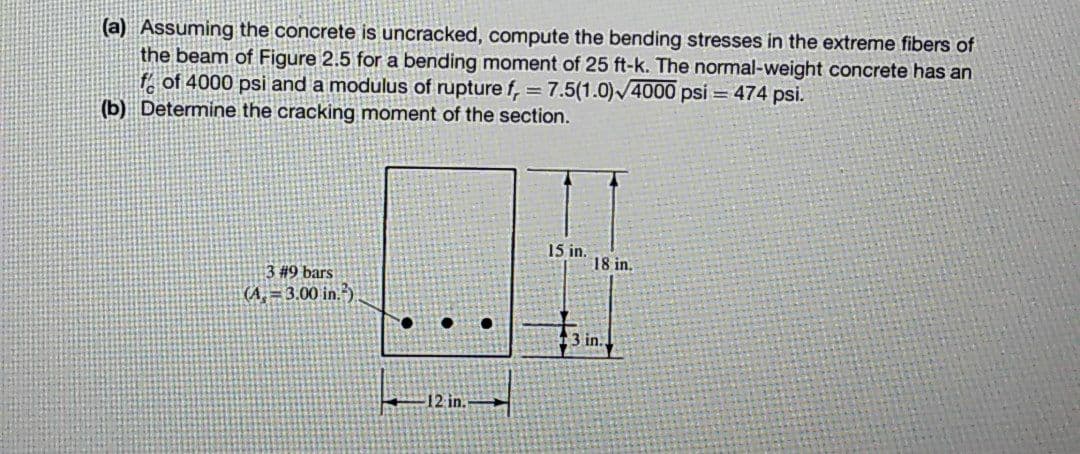 (a) Assuming the concrete is uncracked, compute the bending stresses in the extreme fibers of
the beam of Figure 2.5 for a bending moment of 25 ft-k. The normal-weight concrete has an
ff of 4000 psi and a modulus of rupture f, = 7.5(1.0)/4000 psi = 474 psi.
(b) Determine the cracking moment of the section.
%3D
15 in.
18 in.
#9 bars
(A, = 3.00 in.)
3 in.
-12 in.
