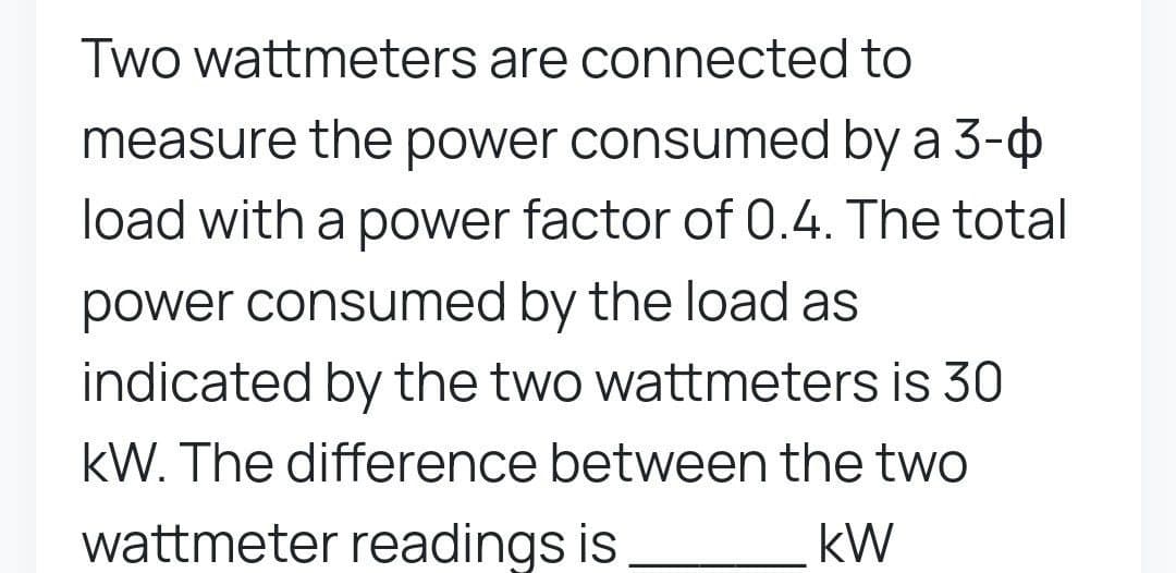 Two wattmeters are connected to
measure the power consumed by a 3-
load with a power factor of 0.4. The total
power consumed by the load as
indicated by the two wattmeters is 30
kW. The difference between the two
wattmeter readings is
KW