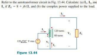 Refer to the autotransformer circuit in Fig. 13.44. Calculate: (a) I₁, I₂, and
I, if Z₁ = 8 + j6, and (b) the complex power supplied to the load.
1₂
120/30⁰ Vrms
Figure 13.44
+*
eeeee
120 turns
80 turns
V₂
ZL