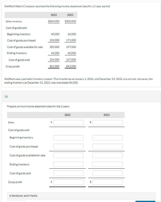 Sheffield Watch Company reported the following income statement data for a 2-year period
Sales revenue
Cost of goods sold
Beginning inventory
Cost of goods purchased
Cost of goods available for sale
Ending inventory
Cost of goods sold
Gross profit
(a)
Sales
Cost of goods sold
Beginning inventory
Cost of goods purchased
Cost of goods available for sale
Ending inventory
2022
$265,000
Cost of goods sold
Gross profit
40,000
eTextbook and Media
210,000
250,000
46,000
204,000
Sheffield uses a periodic inventory system. The inventories at January 1, 2021, and December 31, 2022, are correct. However, the
ending inventory at December 31, 2021, was overstated $4,000.
$61,000
Prepare correct income statement data for the 2 years.
2021
S
$200,000
S
26,000
171,000
197,000
40,000
157,000
$43,000
2022
$
2021