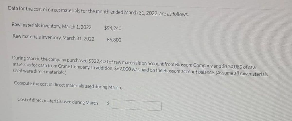 Data for the cost of direct materials for the month ended March 31, 2022, are as follows:
Raw materials inventory, March 1, 2022
Raw materials inventory, March 31, 2022
$94,240
86,800
During March, the company purchased $322,400 of raw materials on account from Blossom Company and $114.080 of raw
materials for cash from Crane Company. In addition, $62,000 was paid on the Blossom account balance. (Assume all raw materials
used were direct materials.)
Compute the cost of direct materials used during March.
Cost of direct materials used during March $