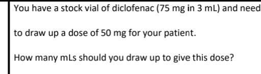 You have a stock vial of diclofenac (75 mg in 3 mL) and need
to draw up a dose of 50 mg for your patient.
How many mLs should you draw up to give this dose?
