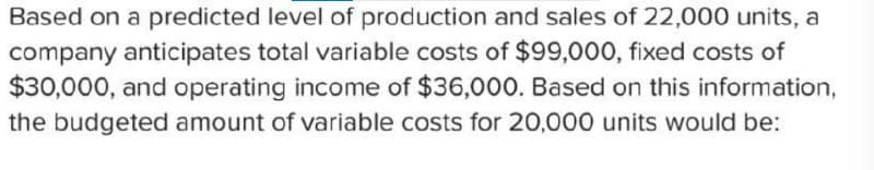 Based on a predicted level of production and sales of 22,000 units, a
company anticipates total variable costs of $99,000, fixed costs of
$30,000, and operating income of $36,000. Based on this information,
the budgeted amount of variable costs for 20,000 units would be: