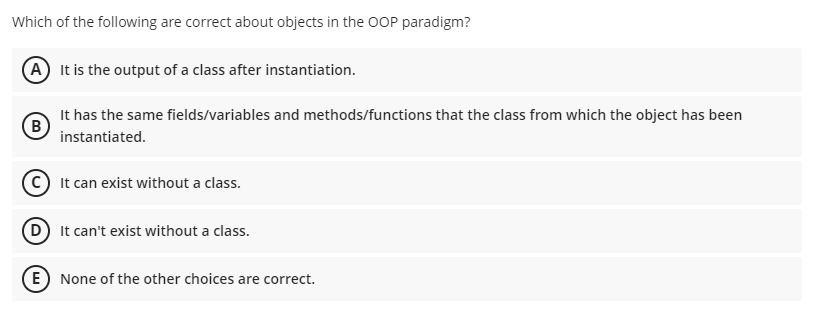 Which of the following are correct about objects in the OOP paradigm?
A It is the output of a class after instantiation.
It has the same fields/variables and methods/functions that the class from which the object has been
instantiated.
C It can exist without a class.
D It can't exist without a class.
E) None of the other choices are correct.
