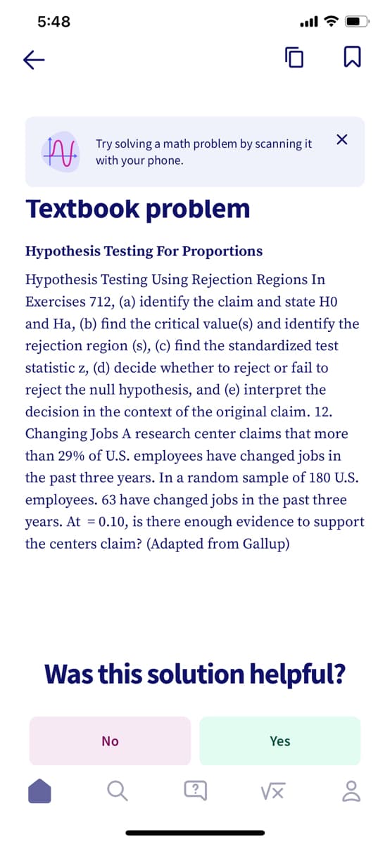 5:48
K
N
Try solving a math problem by scanning it
with your phone.
Textbook problem
Hypothesis Testing For Proportions
Hypothesis Testing Using Rejection Regions In
Exercises 712, (a) identify the claim and state H0
and Ha, (b) find the critical value(s) and identify the
rejection region (s), (c) find the standardized test
statistic z, (d) decide whether to reject or fail to
reject the null hypothesis, and (e) interpret the
decision in the context of the original claim. 12.
Changing Jobs A research center claims that more
than 29% of U.S. employees have changed jobs in
the past three years. In a random sample of 180 U.S.
employees. 63 have changed jobs in the past three
years. At = 0.10, is there enough evidence to support
the centers claim? (Adapted from Gallup)
Was this solution helpful?
No
?
X
Yes
√x
Do