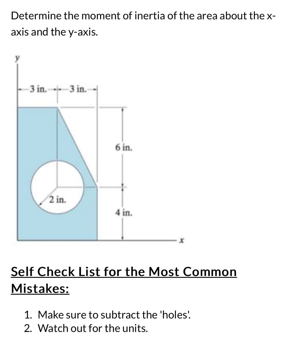 Determine the moment of inertia of the area about the x-
axis and the y-axis.
-3 in. 3 in.
2 in.
6 in.
4 in.
x
Self Check List for the Most Common
Mistakes:
1. Make sure to subtract the 'holes'
2. Watch out for the units.