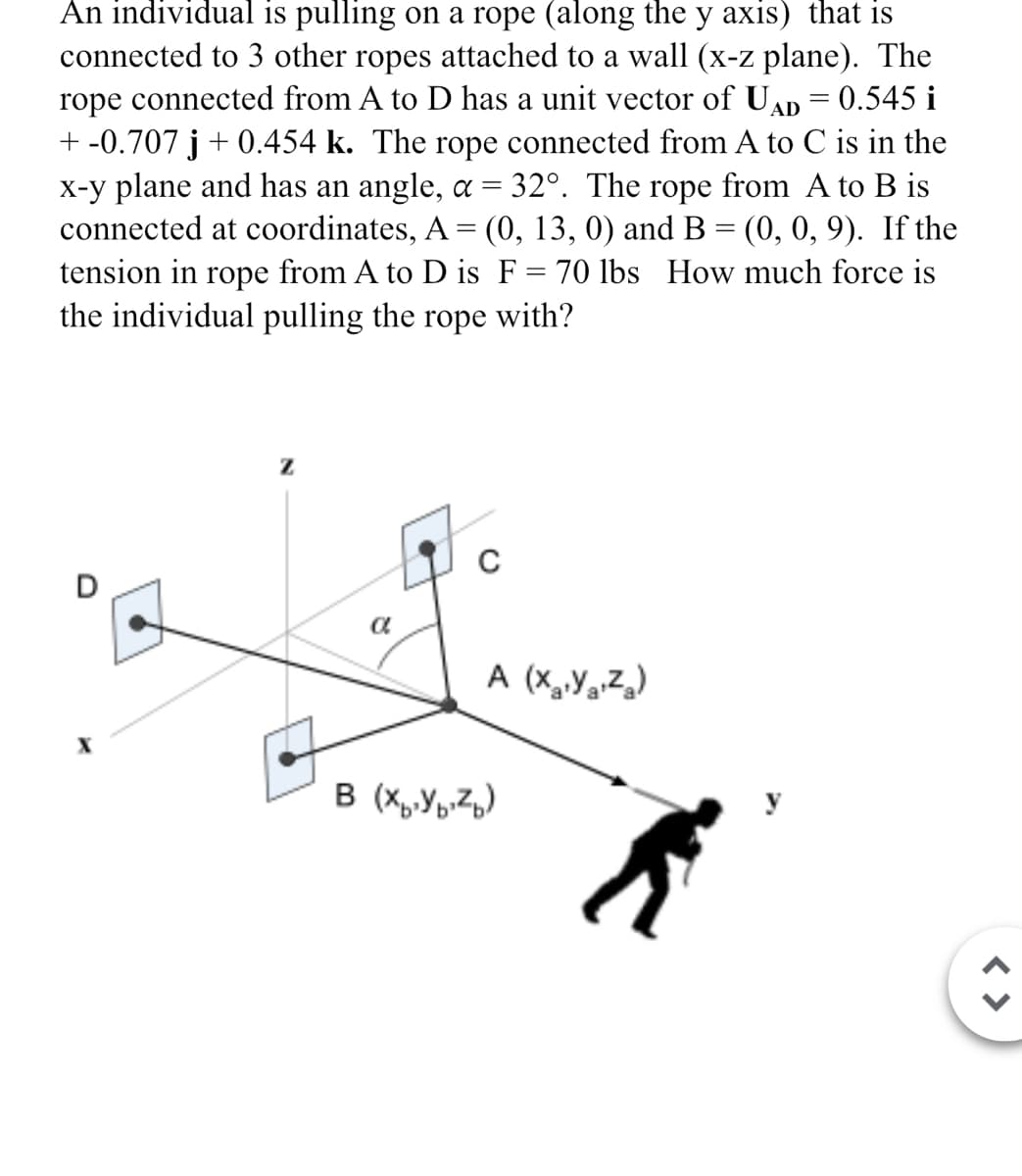 An individual is pulling on a rope (along the y axis) that is
connected to 3 other ropes attached to a wall (x-z plane). The
rope connected from A to D has a unit vector of UAD = 0.545 i
+ -0.707 j + 0.454 k. The rope connected from A to C is in the
x-y plane and has an angle, α = 32°. The rope from A to B is
connected at coordinates, A = (0, 13, 0) and B = (0, 0, 9). If the
tension in rope from A to D is F = 70 lbs How much force is
the individual pulling the rope with?
Z
a
C
A (XYZ)
B (XYZ)