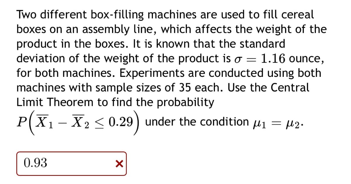 Two different box-filling machines are used to fill cereal
boxes on an assembly line, which affects the weight of the
product in the boxes. It is known that the standard
deviation of the weight of the product is o = 1.16 ounce,
for both machines. Experiments are conducted using both
machines with sample sizes of 35 each. Use the Central
Limit Theorem to find the probability
P(X₁ X₂ ≤ 0.29) under the condition µ₁ = µ2.
μ1
0.93
X