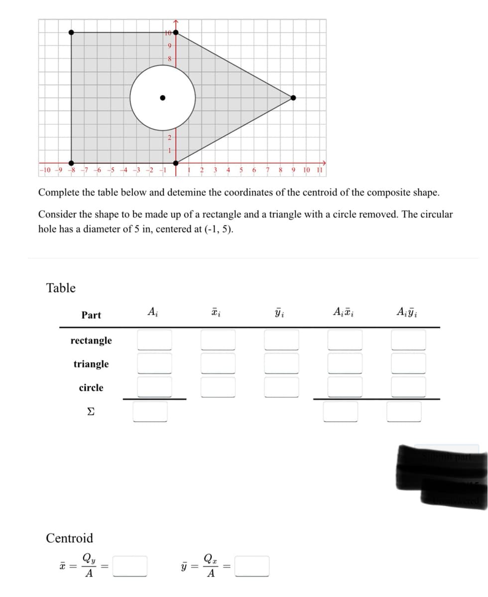 -10 -9
8 7 6 5 4 3 2
Table
Part
rectangle
triangle
x =
Complete the table below and detemine the coordinates of the centroid of the composite shape.
Consider the shape to be made up of a rectangle and a triangle with a circle removed. The circular
hole has a diameter of 5 in, centered at (-1, 5).
circle
Σ
Centroid
104
-9-
8
O
2
-1-
A
Ai
IS
y
=
Ti
4
Qx
A
5 6
7
8 9 10 11
Yi
A₁ Ti
Aiyi