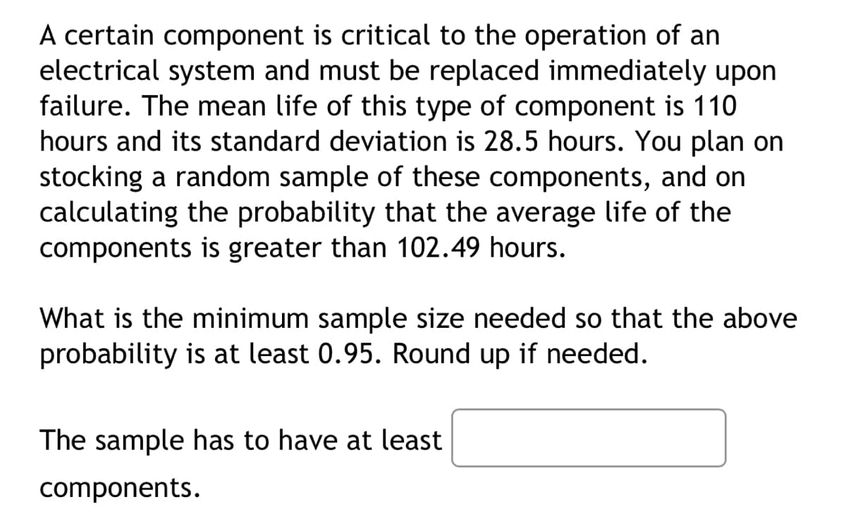 A certain component is critical to the operation of an
electrical system and must be replaced immediately upon
failure. The mean life of this type of component is 110
hours and its standard deviation is 28.5 hours. You plan on
stocking a random sample of these components, and on
calculating the probability that the average life of the
components is greater than 102.49 hours.
What is the minimum sample size needed so that the above
probability is at least 0.95. Round up if needed.
The sample has to have at least
components.