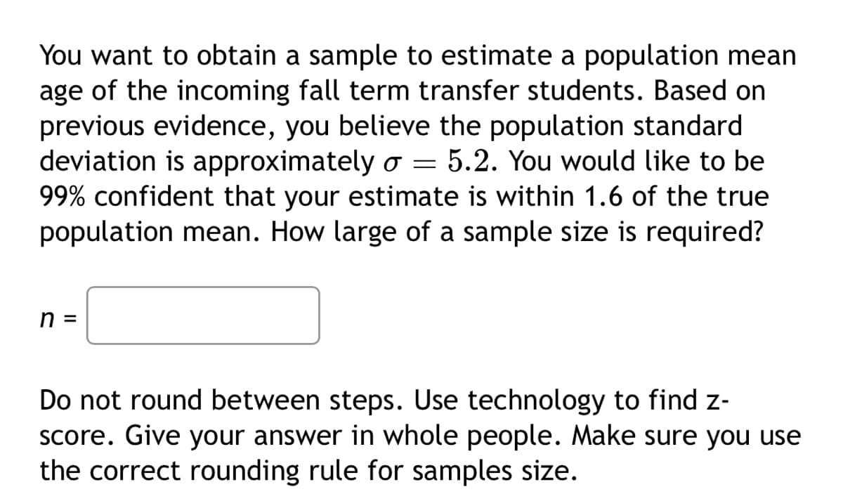 You want to obtain a sample to estimate a population mean
age of the incoming fall term transfer students. Based on
previous evidence, you believe the population standard
deviation is approximately o = 5.2. You would like to be
99% confident that your estimate is within 1.6 of the true
population mean. How large of a sample size is required?
n =
Do not round between steps. Use technology to find z-
score. Give your answer in whole people. Make sure you use
the correct rounding rule for samples size.