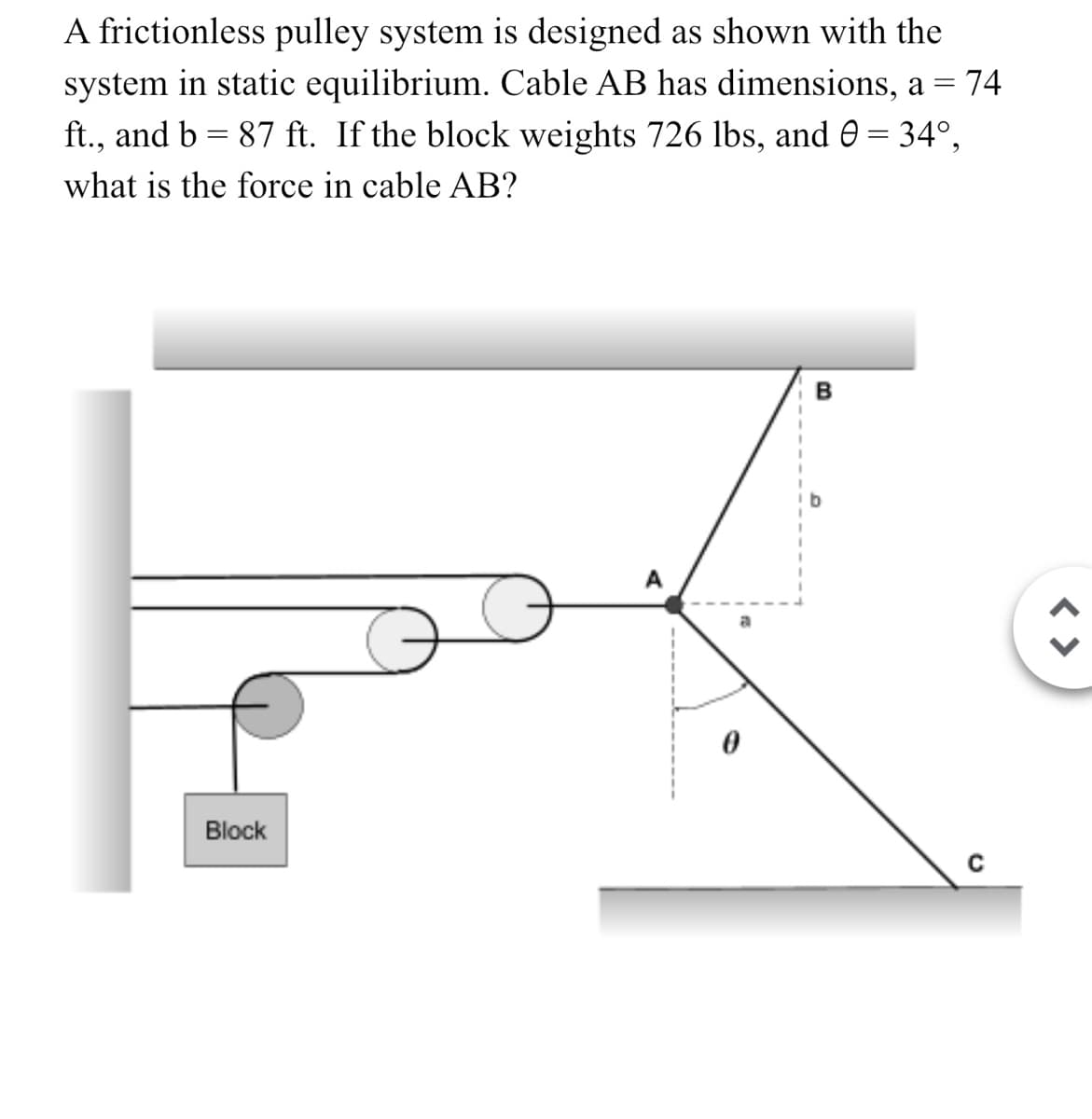 A frictionless pulley system is designed as shown with the
system in static equilibrium. Cable AB has dimensions, a = 74
ft., and b = 87 ft. If the block weights 726 lbs, and 0 = 34°,
what is the force in cable AB?
Block
B
C
< >