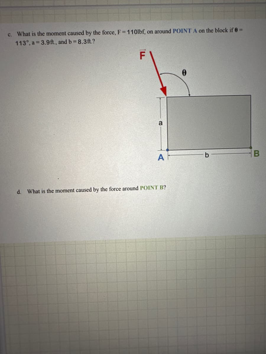 c. What is the moment caused by the force, F = 110lbf, on around POINT A on the block if 0 =
113°, a 3.9ft., and b = 8.3ft.?
ILL
F
a
0
A
b
B
d. What is the moment caused by the force around POINT B?