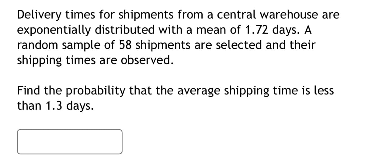 Delivery times for shipments from a central warehouse are
exponentially distributed with a mean of 1.72 days. A
random sample of 58 shipments are selected and their
shipping times are observed.
Find the probability that the average shipping time is less
than 1.3 days.