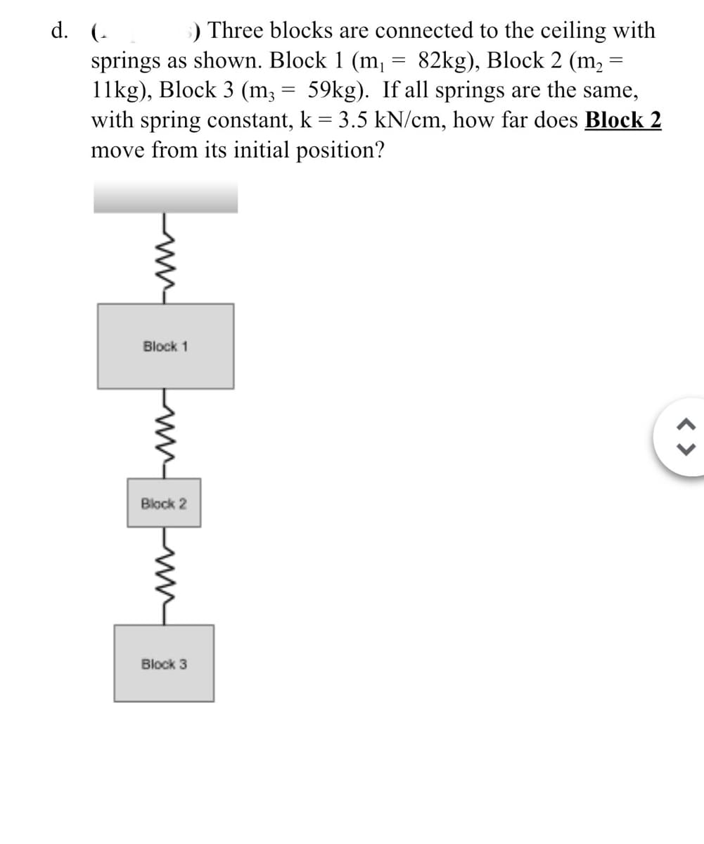 d. (s) Three blocks are connected to the ceiling with
springs as shown. Block 1 (m₁
11kg), Block 3 (m3
=
=
=
82kg), Block 2 (m₂
59kg). If all springs are the same,
with spring constant, k = 3.5 kN/cm, how far does Block 2
move from its initial position?
Block 1
ww
Block 2
www
Block 3
< >