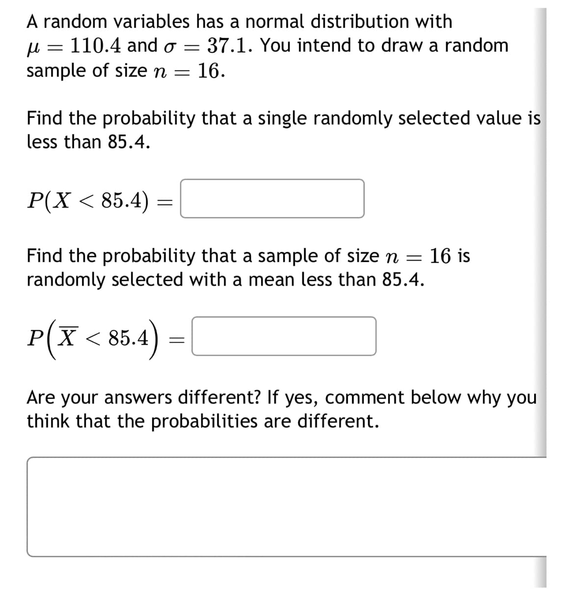A random variables has a normal distribution with
μ =
110.4 and o = 37.1. You intend to draw a random
sample of size n = 16.
Find the probability that a single randomly selected value is
less than 85.4.
P(X < 85.4)
=
Find the probability that a sample of size n = 16 is
randomly selected with a mean less than 85.4.
P(X < 85.4)
=
Are your answers different? If yes, comment below why you
think that the probabilities are different.