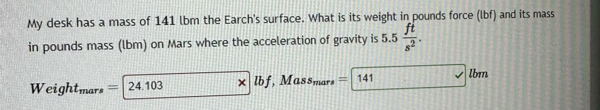 My desk has a mass of 141 lbm the Earch's surface. What is its weight in pounds force (lbf) and its mass
ft
in pounds mass (lbm) on Mars where the acceleration of gravity is 5.5
82
Weightmars
24.103
x lbf, Massmars
141
lbm