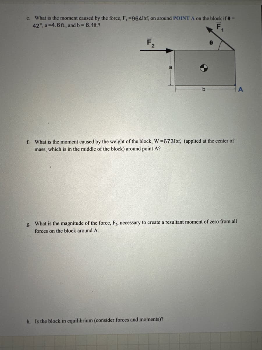 e. What is the moment caused by the force, F, -9641bf, on around POINT A on the block if 0 =
42°, a 4.6 ft., and b = 8.1ft.?
F
0
b
A
f. What is the moment caused by the weight of the block, W=6731bf, (applied at the center of
mass, which is in the middle of the block) around point A?
g. What is the magnitude of the force, F2, necessary to create a resultant moment of zero from all
forces on the block around A.
h. Is the block in equilibrium (consider forces and moments)?